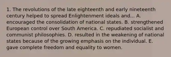 1. The revolutions of the late eighteenth and early nineteenth century helped to spread Enlightenment ideals and... A. encouraged the consolidation of national states. B. strengthened European control over South America. C. repudiated socialist and communist philosophies. D. resulted in the weakening of national states because of the growing emphasis on the individual. E. gave complete freedom and equality to women.