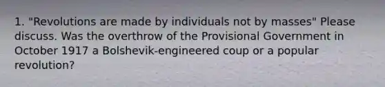 1. "Revolutions are made by individuals not by masses" Please discuss. Was the overthrow of the Provisional Government in October 1917 a Bolshevik-engineered coup or a popular revolution?