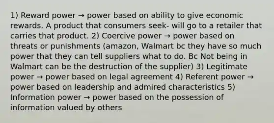 1) Reward power → power based on ability to give economic rewards. A product that consumers seek- will go to a retailer that carries that product. 2) Coercive power → power based on threats or punishments (amazon, Walmart bc they have so much power that they can tell suppliers what to do. Bc Not being in Walmart can be the destruction of the supplier) 3) Legitimate power → power based on legal agreement 4) Referent power → power based on leadership and admired characteristics 5) Information power → power based on the possession of information valued by others