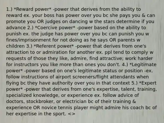 1.) *Reward power* -power that derives from the ability to reward ex. your boss has power over you bc she pays you & can promote you OR judges on dancing w the stars determine if you advance 2.) *Coercive power* -power based on the ability to punish ex. the judge has power over you bc can punish you w fines/imprisonment for not doing as he says OR parents w children 3.) *Referent power* -power that derives from one's attraction to or admiration for another ex. ppl tend to comply w requests of those they like, admire, find attractive; work harder for instructors you like more than ones you don't. 4.) *Legitimate power* -power based on one's legitimate status or position -ex. follow instructions of airport screeners/flight attendants when flying bc they have authority over you in that context 5.) *Expert power* -power that derives from one's expertise, talent, training, specialized knowledge, or experience ex. follow advice of doctors, stockbroker, or electrician bc of their training & experience OR novice tennis player might admire his coach bc of her expertise in the sport. >