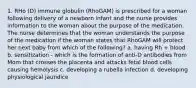 1. RHo (D) immune globulin (RhoGAM) is prescribed for a woman following delivery of a newborn infant and the nurse provides information to the woman about the purpose of the medication. The nurse determines that the woman understands the purpose of the medication if the woman states that RhoGAM will protect her next baby from which of the following? a. having Rh + blood b. sensitization - which is the formation of anti-D antibodies from Mom that crosses the placenta and attacks fetal blood cells causing hemolysis c. developing a rubella infection d. developing physiological jaundice