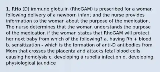 1. RHo (D) immune globulin (RhoGAM) is prescribed for a woman following delivery of a newborn infant and the nurse provides information to the woman about the purpose of the medication. The nurse determines that the woman understands the purpose of the medication if the woman states that RhoGAM will protect her next baby from which of the following? a. having Rh + blood b. sensitization - which is the formation of anti-D antibodies from Mom that crosses the placenta and attacks fetal blood cells causing hemolysis c. developing a rubella infection d. developing physiological jaundice