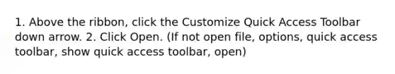 1. Above the ribbon, click the Customize Quick Access Toolbar down arrow. 2. Click Open. (If not open file, options, quick access toolbar, show quick access toolbar, open)