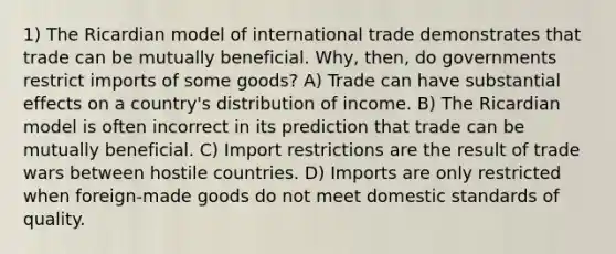 1) The Ricardian model of international trade demonstrates that trade can be mutually beneficial. Why, then, do governments restrict imports of some goods? A) Trade can have substantial effects on a country's distribution of income. B) The Ricardian model is often incorrect in its prediction that trade can be mutually beneficial. C) Import restrictions are the result of trade wars between hostile countries. D) Imports are only restricted when foreign-made goods do not meet domestic standards of quality.