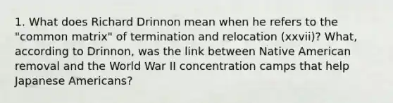 1. What does Richard Drinnon mean when he refers to the "common matrix" of termination and relocation (xxvii)? What, according to Drinnon, was the link between Native American removal and the World War II concentration camps that help Japanese Americans?