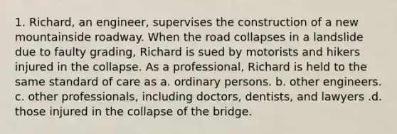 1. Richard, an engineer, supervises the construction of a new mountainside roadway. When the road collapses in a landslide due to faulty grading, Richard is sued by motorists and hikers injured in the collapse. As a professional, Richard is held to the same standard of care as a. ordinary persons. b. other engineers. c. other professionals, including doctors, dentists, and lawyers .d. those injured in the collapse of the bridge.