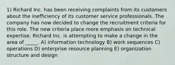 1) Richard Inc. has been receiving complaints from its customers about the inefficiency of its customer service professionals. The company has now decided to change the recruitment criteria for this role. The new criteria place more emphasis on technical expertise. Richard Inc. is attempting to make a change in the area of _____. A) information technology B) work sequences C) operations D) enterprise resource planning E) organization structure and design