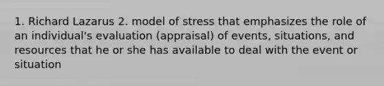 1. Richard Lazarus 2. model of stress that emphasizes the role of an individual's evaluation (appraisal) of events, situations, and resources that he or she has available to deal with the event or situation