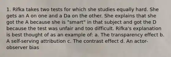 1. Rifka takes two tests for which she studies equally hard. She gets an A on one and a Da on the other. She explains that she got the A because she is "smart" in that subject and got the D because the test was unfair and too difficult. Rifka's explanation is best thought of as an example of: a. The transparency effect b. A self-serving attribution c. The contrast effect d. An actor-observer bias