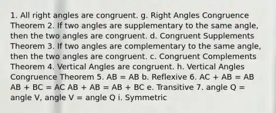 1. All right angles are congruent. g. Right Angles Congruence Theorem 2. If two angles are supplementary to the same angle, then the two angles are congruent. d. Congruent Supplements Theorem 3. If two angles are complementary to the same angle, then the two angles are congruent. c. Congruent Complements Theorem 4. Vertical Angles are congruent. h. Vertical Angles Congruence Theorem 5. AB = AB b. Reflexive 6. AC + AB = AB AB + BC = AC AB + AB = AB + BC e. Transitive 7. angle Q = angle V, angle V = angle Q i. Symmetric