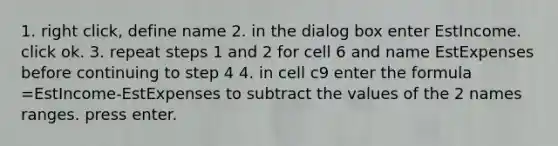 1. right click, define name 2. in the dialog box enter EstIncome. click ok. 3. repeat steps 1 and 2 for cell 6 and name EstExpenses before continuing to step 4 4. in cell c9 enter the formula =EstIncome-EstExpenses to subtract the values of the 2 names ranges. press enter.