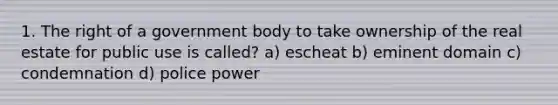 1. The right of a government body to take ownership of the real estate for public use is called? a) escheat b) eminent domain c) condemnation d) police power