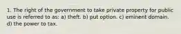 1. The right of the government to take private property for public use is referred to as: a) theft. b) put option. c) eminent domain. d) the power to tax.