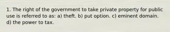 1. The right of the government to take private property for public use is referred to as: a) theft. b) put option. c) eminent domain. d) the power to tax.