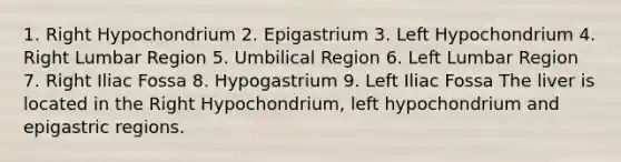 1. Right Hypochondrium 2. Epigastrium 3. Left Hypochondrium 4. Right Lumbar Region 5. Umbilical Region 6. Left Lumbar Region 7. Right Iliac Fossa 8. Hypogastrium 9. Left Iliac Fossa The liver is located in the Right Hypochondrium, left hypochondrium and epigastric regions.