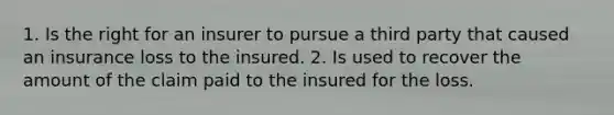 1. Is the right for an insurer to pursue a third party that caused an insurance loss to the insured. 2. Is used to recover the amount of the claim paid to the insured for the loss.