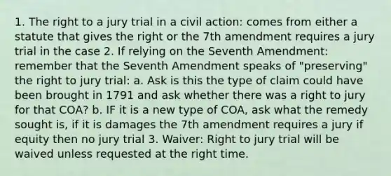 1. The right to a jury trial in a civil action: comes from either a statute that gives the right or the 7th amendment requires a jury trial in the case 2. If relying on the Seventh Amendment: remember that the Seventh Amendment speaks of "preserving" the right to jury trial: a. Ask is this the type of claim could have been brought in 1791 and ask whether there was a right to jury for that COA? b. IF it is a new type of COA, ask what the remedy sought is, if it is damages the 7th amendment requires a jury if equity then no jury trial 3. Waiver: Right to jury trial will be waived unless requested at the right time.