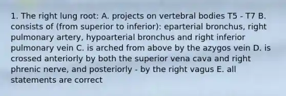 1. The right lung root: A. projects on vertebral bodies T5 - T7 B. consists of (from superior to inferior): eparterial bronchus, right pulmonary artery, hypoarterial bronchus and right inferior pulmonary vein C. is arched from above by the azygos vein D. is crossed anteriorly by both the superior vena cava and right phrenic nerve, and posteriorly - by the right vagus E. all statements are correct