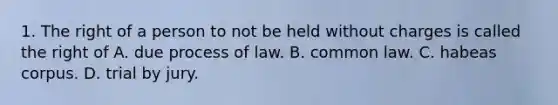 1. The right of a person to not be held without charges is called the right of A. due process of law. B. common law. C. habeas corpus. D. trial by jury.