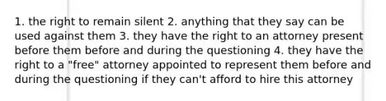 1. the right to remain silent 2. anything that they say can be used against them 3. they have the right to an attorney present before them before and during the questioning 4. they have the right to a "free" attorney appointed to represent them before and during the questioning if they can't afford to hire this attorney