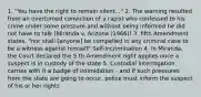 1. "You have the right to remain silent..." 2. The warning resulted from an overturned conviction of a rapist who confessed to his crime under some pressure and without being informed he did not have to talk (Miranda v. Arizona (1966)) 3. fifth Amendment states, "nor shall [anyone] be compelled in any criminal case to be a witness against himself" Self-Incrimination 4. In Miranda, the Court declared the 5 th Amendment right applies once a suspect is in custody of the state 5. Custodial interrogation carries with it a badge of intimidation - and if such pressures from the state are going to occur, police must inform the suspect of his or her rights