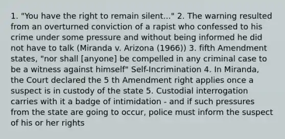 1. "You have the right to remain silent..." 2. The warning resulted from an overturned conviction of a rapist who confessed to his crime under some pressure and without being informed he did not have to talk (Miranda v. Arizona (1966)) 3. fifth Amendment states, "nor shall [anyone] be compelled in any criminal case to be a witness against himself" Self-Incrimination 4. In Miranda, the Court declared the 5 th Amendment right applies once a suspect is in custody of the state 5. Custodial interrogation carries with it a badge of intimidation - and if such pressures from the state are going to occur, police must inform the suspect of his or her rights