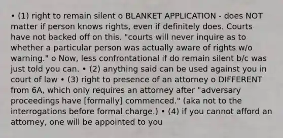 • (1) right to remain silent o BLANKET APPLICATION - does NOT matter if person knows rights, even if definitely does. Courts have not backed off on this. "courts will never inquire as to whether a particular person was actually aware of rights w/o warning." o Now, less confrontational if do remain silent b/c was just told you can. • (2) anything said can be used against you in court of law • (3) right to presence of an attorney o DIFFERENT from 6A, which only requires an attorney after "adversary proceedings have [formally] commenced." (aka not to the interrogations before formal charge.) • (4) if you cannot afford an attorney, one will be appointed to you