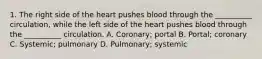 1. The right side of the heart pushes blood through the __________ circulation, while the left side of the heart pushes blood through the __________ circulation. A. Coronary; portal B. Portal; coronary C. Systemic; pulmonary D. Pulmonary; systemic