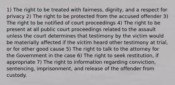 1) The right to be treated with fairness, dignity, and a respect for privacy 2) The right to be protected from the accused offender 3) The right to be notified of court proceedings 4) The right to be present at all public court proceedings related to the assault unless the court determines that testimony by the victim would be materially affected if the victim heard other testimony at trial, or for other good cause 5) The right to talk to the attorney for the Government in the case 6) The right to seek restitution, if appropriate 7) The right to information regarding conviction, sentencing, imprisonment, and release of the offender from custody.