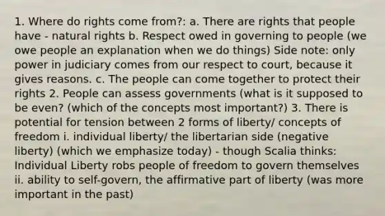 1. Where do rights come from?: a. There are rights that people have - natural rights b. Respect owed in governing to people (we owe people an explanation when we do things) Side note: only power in judiciary comes from our respect to court, because it gives reasons. c. The people can come together to protect their rights 2. People can assess governments (what is it supposed to be even? (which of the concepts most important?) 3. There is potential for tension between 2 forms of liberty/ concepts of freedom i. individual liberty/ the libertarian side (negative liberty) (which we emphasize today) - though Scalia thinks: Individual Liberty robs people of freedom to govern themselves ii. ability to self-govern, the affirmative part of liberty (was more important in the past)