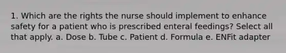 1. Which are the rights the nurse should implement to enhance safety for a patient who is prescribed enteral feedings? Select all that apply. a. Dose b. Tube c. Patient d. Formula e. ENFit adapter