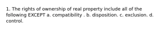 1. The rights of ownership of real property include all of the following EXCEPT a. compatibility . b. disposition. c. exclusion. d. control.