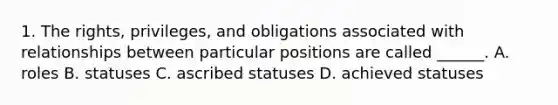 1. The rights, privileges, and obligations associated with relationships between particular positions are called ______. A. roles B. statuses C. ascribed statuses D. achieved statuses