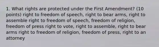 1. What rights are protected under the First Amendment? (10 points) right to freedom of speech, right to bear arms, right to assemble right to freedom of speech, freedom of religion, freedom of press right to vote, right to assemble, right to bear arms right to freedom of religion, freedom of press, right to an attorney