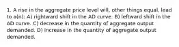 1. A rise in the aggregate price level will, other things equal, lead to a(n): A) rightward shift in the AD curve. B) leftward shift in the AD curve. C) decrease in the quantity of aggregate output demanded. D) increase in the quantity of aggregate output demanded.