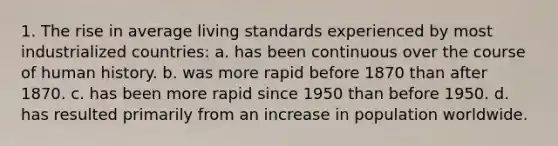 1. The rise in average living standards experienced by most industrialized countries: a. has been continuous over the course of human history. b. was more rapid before 1870 than after 1870. c. has been more rapid since 1950 than before 1950. d. has resulted primarily from an increase in population worldwide.