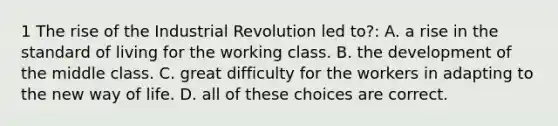 1 The rise of the Industrial Revolution led to?: A. a rise in the standard of living for the working class. B. the development of the middle class. C. great difficulty for the workers in adapting to the new way of life. D. all of these choices are correct.