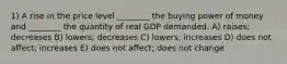 1) A rise in the price level ________ the buying power of money and ________ the quantity of real GDP demanded. A) raises; decreases B) lowers; decreases C) lowers; increases D) does not affect; increases E) does not affect; does not change