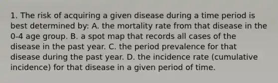 1. The risk of acquiring a given disease during a time period is best determined by: A. the mortality rate from that disease in the 0-4 age group. B. a spot map that records all cases of the disease in the past year. C. the period prevalence for that disease during the past year. D. the incidence rate (cumulative incidence) for that disease in a given period of time.