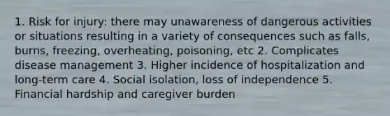 1. Risk for injury: there may unawareness of dangerous activities or situations resulting in a variety of consequences such as falls, burns, freezing, overheating, poisoning, etc 2. Complicates disease management 3. Higher incidence of hospitalization and long-term care 4. Social isolation, loss of independence 5. Financial hardship and caregiver burden