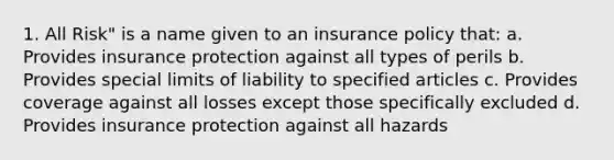 1. All Risk" is a name given to an insurance policy that: a. Provides insurance protection against all types of perils b. Provides special limits of liability to specified articles c. Provides coverage against all losses except those specifically excluded d. Provides insurance protection against all hazards