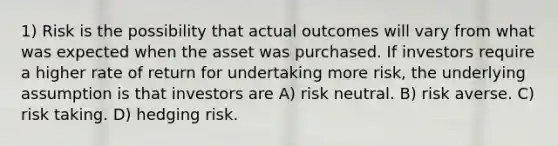 1) Risk is the possibility that actual outcomes will vary from what was expected when the asset was purchased. If investors require a higher rate of return for undertaking more risk, the underlying assumption is that investors are A) risk neutral. B) risk averse. C) risk taking. D) hedging risk.