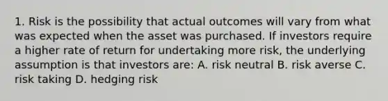 1. Risk is the possibility that actual outcomes will vary from what was expected when the asset was purchased. If investors require a higher rate of return for undertaking more risk, the underlying assumption is that investors are: A. risk neutral B. risk averse C. risk taking D. hedging risk