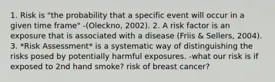 1. Risk is "the probability that a specific event will occur in a given time frame" -(Oleckno, 2002). 2. A risk factor is an exposure that is associated with a disease (Friis & Sellers, 2004). 3. *Risk Assessment* is a systematic way of distinguishing the risks posed by potentially harmful exposures. -what our risk is if exposed to 2nd hand smoke? risk of breast cancer?