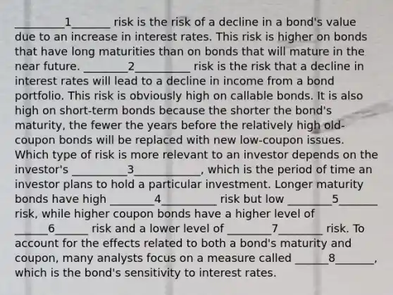 _________1_______ risk is the risk of a decline in a bond's value due to an increase in interest rates. This risk is higher on bonds that have long maturities than on bonds that will mature in the near future. ________2__________ risk is the risk that a decline in interest rates will lead to a decline in income from a bond portfolio. This risk is obviously high on callable bonds. It is also high on short-term bonds because the shorter the bond's maturity, the fewer the years before the relatively high old-coupon bonds will be replaced with new low-coupon issues. Which type of risk is more relevant to an investor depends on the investor's __________3____________, which is the period of time an investor plans to hold a particular investment. Longer maturity bonds have high ________4__________ risk but low ________5_______ risk, while higher coupon bonds have a higher level of ______6______ risk and a lower level of ________7________ risk. To account for the effects related to both a bond's maturity and coupon, many analysts focus on a measure called ______8_______, which is the bond's sensitivity to interest rates.