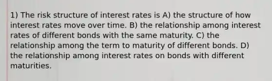 1) The risk structure of interest rates is A) the structure of how interest rates move over time. B) the relationship among interest rates of different bonds with the same maturity. C) the relationship among the term to maturity of different bonds. D) the relationship among interest rates on bonds with different maturities.