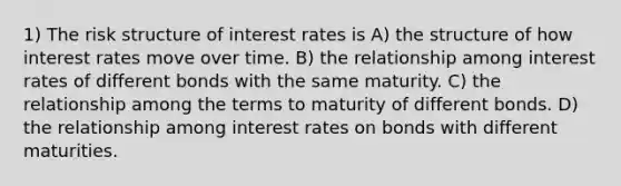 1) The risk structure of interest rates is A) the structure of how interest rates move over time. B) the relationship among interest rates of different bonds with the same maturity. C) the relationship among the terms to maturity of different bonds. D) the relationship among interest rates on bonds with different maturities.