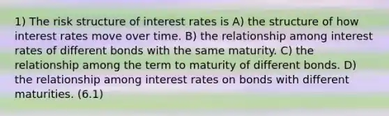 1) The risk structure of interest rates is A) the structure of how interest rates move over time. B) the relationship among interest rates of different bonds with the same maturity. C) the relationship among the term to maturity of different bonds. D) the relationship among interest rates on bonds with different maturities. (6.1)