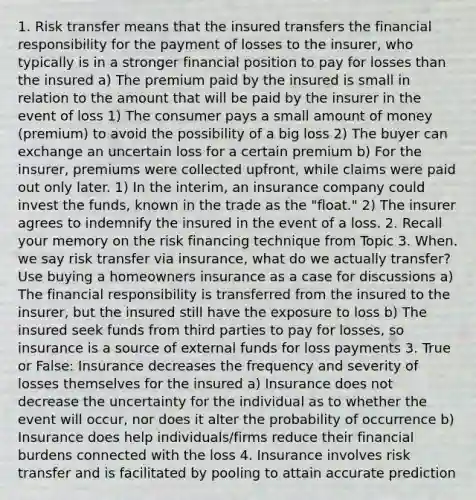 1. Risk transfer means that the insured transfers the financial responsibility for the payment of losses to the insurer, who typically is in a stronger financial position to pay for losses than the insured a) The premium paid by the insured is small in relation to the amount that will be paid by the insurer in the event of loss 1) The consumer pays a small amount of money (premium) to avoid the possibility of a big loss 2) The buyer can exchange an uncertain loss for a certain premium b) For the insurer, premiums were collected upfront, while claims were paid out only later. 1) In the interim, an insurance company could invest the funds, known in the trade as the "float." 2) The insurer agrees to indemnify the insured in the event of a loss. 2. Recall your memory on the risk financing technique from Topic 3. When. we say risk transfer via insurance, what do we actually transfer? Use buying a homeowners insurance as a case for discussions a) The financial responsibility is transferred from the insured to the insurer, but the insured still have the exposure to loss b) The insured seek funds from third parties to pay for losses, so insurance is a source of external funds for loss payments 3. True or False: Insurance decreases the frequency and severity of losses themselves for the insured a) Insurance does not decrease the uncertainty for the individual as to whether the event will occur, nor does it alter the probability of occurrence b) Insurance does help individuals/firms reduce their financial burdens connected with the loss 4. Insurance involves risk transfer and is facilitated by pooling to attain accurate prediction