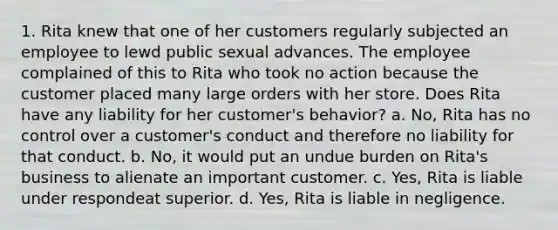 1. Rita knew that one of her customers regularly subjected an employee to lewd public sexual advances. The employee complained of this to Rita who took no action because the customer placed many large orders with her store. Does Rita have any liability for her customer's behavior? a. No, Rita has no control over a customer's conduct and therefore no liability for that conduct. b. No, it would put an undue burden on Rita's business to alienate an important customer. c. Yes, Rita is liable under respondeat superior. d. Yes, Rita is liable in negligence.